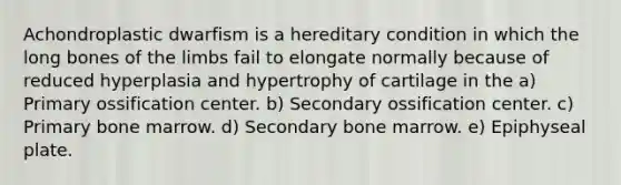 Achondroplastic dwarfism is a hereditary condition in which the long bones of the limbs fail to elongate normally because of reduced hyperplasia and hypertrophy of cartilage in the a) Primary ossification center. b) Secondary ossification center. c) Primary bone marrow. d) Secondary bone marrow. e) Epiphyseal plate.