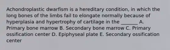 Achondroplastic dwarfism is a hereditary condition, in which the long bones of the limbs fail to elongate normally because of hyperplasia and hypertrophy of cartilage in the _______ A. Primary bone marrow B. Secondary bone marrow C. Primary ossification center D. Epiphyseal plate E. Secondary ossification center