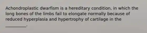 Achondroplastic dwarfism is a hereditary condition, in which the long bones of the limbs fail to elongate normally because of reduced hyperplasia and hypertrophy of cartilage in the __________.