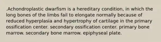 .Achondroplastic dwarfism is a hereditary condition, in which the long bones of the limbs fail to elongate normally because of reduced hyperplasia and hypertrophy of cartilage in the primary ossification center. secondary ossification center. primary bone marrow. secondary bone marrow. epiphyseal plate.