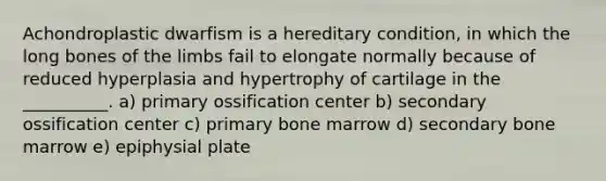 Achondroplastic dwarfism is a hereditary condition, in which the long bones of the limbs fail to elongate normally because of reduced hyperplasia and hypertrophy of cartilage in the __________. a) primary ossification center b) secondary ossification center c) primary bone marrow d) secondary bone marrow e) epiphysial plate