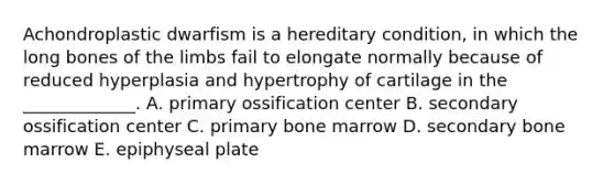 Achondroplastic dwarfism is a hereditary condition, in which the long bones of the limbs fail to elongate normally because of reduced hyperplasia and hypertrophy of cartilage in the _____________. A. primary ossification center B. secondary ossification center C. primary bone marrow D. secondary bone marrow E. epiphyseal plate