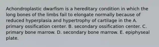 Achondroplastic dwarfism is a hereditary condition in which the long bones of the limbs fail to elongate normally because of reduced hyperplasia and hypertrophy of cartilage in the A. primary ossification center. B. secondary ossification center. C. primary bone marrow. D. secondary bone marrow. E. epiphyseal plate.