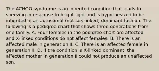 The ACHOO syndrome is an inherited condition that leads to sneezing in response to bright light and is hypothesized to be inherited in an autosomal (not sex-linked) dominant fashion. The following is a pedigree chart that shows three generations from one family. A. Four females in the pedigree chart are affected and X-linked conditions do not affect females. B. There is an affected male in generation II. C. There is an affected female in generation II. D. If the condition is X-linked dominant, the affected mother in generation II could not produce an unaffected son.