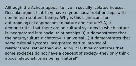 Although the Achuar appear to live in socially isolated houses, Descola argues that they have myriad social relationships with non-human sentient beings. Why is this significant for anthropological approaches to nature and culture? A) It demonstrates that there are no cultural systems in which nature is incorporated into social relationships B) It demonstrates that the nature/culture dichotomy is universal C) It demonstrates that some cultural systems incorporate nature into social relationships, rather than excluding it D) It demonstrates that some societies do not have a concept of society--they only think about relationships as being "natural"