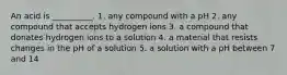 An acid is __________. 1. any compound with a pH 2. any compound that accepts hydrogen ions 3. a compound that donates hydrogen ions to a solution 4. a material that resists changes in the pH of a solution 5. a solution with a pH between 7 and 14