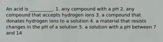 An acid is __________. 1. any compound with a pH 2. any compound that accepts hydrogen ions 3. a compound that donates hydrogen ions to a solution 4. a material that resists changes in the pH of a solution 5. a solution with a pH between 7 and 14