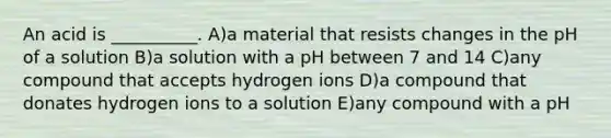 An acid is __________. A)a material that resists changes in the pH of a solution B)a solution with a pH between 7 and 14 C)any compound that accepts hydrogen ions D)a compound that donates hydrogen ions to a solution E)any compound with a pH