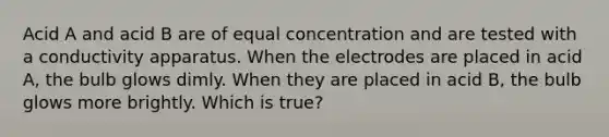 Acid A and acid B are of equal concentration and are tested with a conductivity apparatus. When the electrodes are placed in acid A, the bulb glows dimly. When they are placed in acid B, the bulb glows more brightly. Which is true?