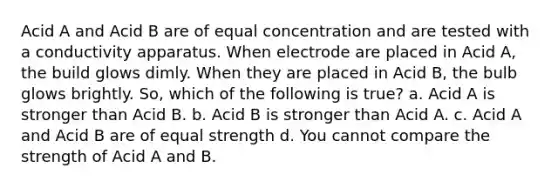 Acid A and Acid B are of equal concentration and are tested with a conductivity apparatus. When electrode are placed in Acid A, the build glows dimly. When they are placed in Acid B, the bulb glows brightly. So, which of the following is true? a. Acid A is stronger than Acid B. b. Acid B is stronger than Acid A. c. Acid A and Acid B are of equal strength d. You cannot compare the strength of Acid A and B.