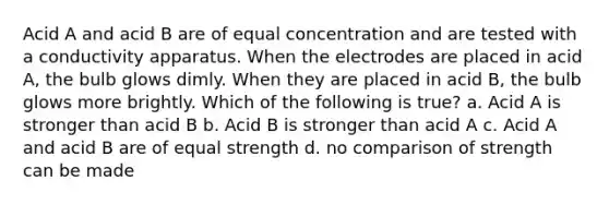 Acid A and acid B are of equal concentration and are tested with a conductivity apparatus. When the electrodes are placed in acid A, the bulb glows dimly. When they are placed in acid B, the bulb glows more brightly. Which of the following is true? a. Acid A is stronger than acid B b. Acid B is stronger than acid A c. Acid A and acid B are of equal strength d. no comparison of strength can be made