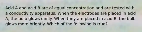 Acid A and acid B are of equal concentration and are tested with a conductivity apparatus. When the electrodes are placed in acid A, the bulb glows dimly. When they are placed in acid B, the bulb glows more brightly. Which of the following is true?