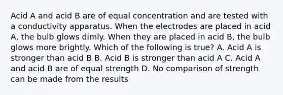 Acid A and acid B are of equal concentration and are tested with a conductivity apparatus. When the electrodes are placed in acid A, the bulb glows dimly. When they are placed in acid B, the bulb glows more brightly. Which of the following is true? A. Acid A is stronger than acid B B. Acid B is stronger than acid A C. Acid A and acid B are of equal strength D. No comparison of strength can be made from the results