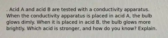 . Acid A and acid B are tested with a conductivity apparatus. When the conductivity apparatus is placed in acid A, the bulb glows dimly. When it is placed in acid B, the bulb glows more brightly. Which acid is stronger, and how do you know? Explain.