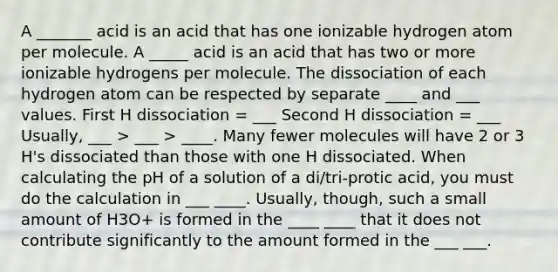 A _______ acid is an acid that has one ionizable hydrogen atom per molecule. A _____ acid is an acid that has two or more ionizable hydrogens per molecule. The dissociation of each hydrogen atom can be respected by separate ____ and ___ values. First H dissociation = ___ Second H dissociation = ___ Usually, ___ > ___ > ____. Many fewer molecules will have 2 or 3 H's dissociated than those with one H dissociated. When calculating the pH of a solution of a di/tri-protic acid, you must do the calculation in ___ ____. Usually, though, such a small amount of H3O+ is formed in the ____ ____ that it does not contribute significantly to the amount formed in the ___ ___.