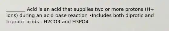 ________ Acid is an acid that supplies two or more protons (H+ ions) during an acid-base reaction •Includes both diprotic and triprotic acids - H2CO3 and H3PO4