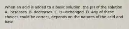 When an acid is added to a basic solution, the pH of the solution A. increases. B. decreases. C. is unchanged. D. Any of these choices could be correct, depends on the natures of the acid and base