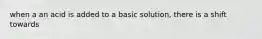 when a an acid is added to a basic solution, there is a shift towards