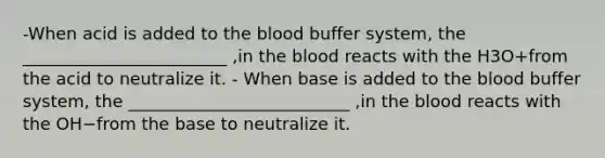 -When acid is added to the blood buffer system, the ________________________ ,in the blood reacts with the H3O+from the acid to neutralize it. - When base is added to the blood buffer system, the __________________________ ,in the blood reacts with the OH−from the base to neutralize it.