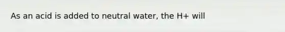 As an acid is added to neutral water, the H+ will