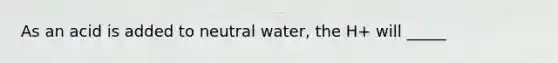 As an acid is added to neutral water, the H+ will _____