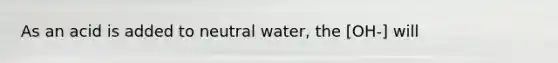 As an acid is added to neutral water, the [OH-] will