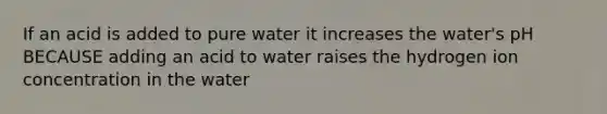 If an acid is added to pure water it increases the water's pH BECAUSE adding an acid to water raises the hydrogen ion concentration in the water