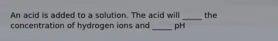 An acid is added to a solution. The acid will _____ the concentration of hydrogen ions and _____ pH