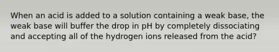 When an acid is added to a solution containing a weak base, the weak base will buffer the drop in pH by completely dissociating and accepting all of the hydrogen ions released from the acid?