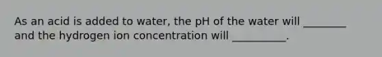 As an acid is added to water, the pH of the water will ________ and the hydrogen ion concentration will __________.