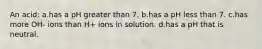 An acid: a.has a pH greater than 7. b.has a pH less than 7. c.has more OH- ions than H+ ions in solution. d.has a pH that is neutral.