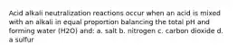 Acid alkali neutralization reactions occur when an acid is mixed with an alkali in equal proportion balancing the total pH and forming water (H2O) and: a. salt b. nitrogen c. carbon dioxide d. a sulfur