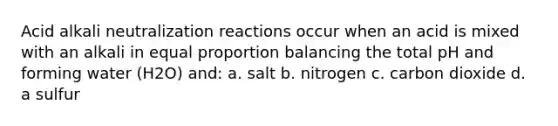 Acid alkali neutralization reactions occur when an acid is mixed with an alkali in equal proportion balancing the total pH and forming water (H2O) and: a. salt b. nitrogen c. carbon dioxide d. a sulfur