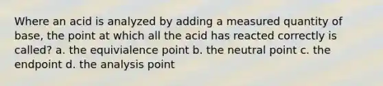 Where an acid is analyzed by adding a measured quantity of base, the point at which all the acid has reacted correctly is called? a. the equivialence point b. the neutral point c. the endpoint d. the analysis point