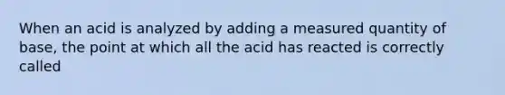 When an acid is analyzed by adding a measured quantity of base, the point at which all the acid has reacted is correctly called