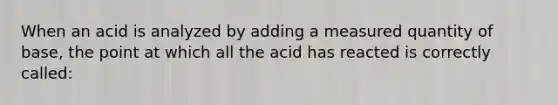 When an acid is analyzed by adding a measured quantity of base, the point at which all the acid has reacted is correctly called: