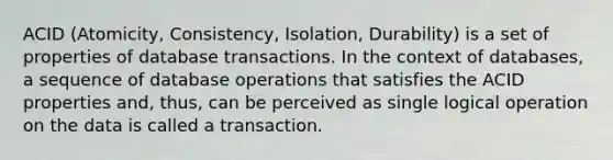 ACID (Atomicity, Consistency, Isolation, Durability) is a set of properties of database transactions. In the context of databases, a sequence of database operations that satisfies the ACID properties and, thus, can be perceived as single logical operation on the data is called a transaction.