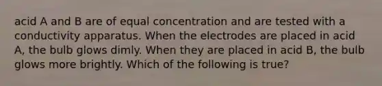 acid A and B are of equal concentration and are tested with a conductivity apparatus. When the electrodes are placed in acid A, the bulb glows dimly. When they are placed in acid B, the bulb glows more brightly. Which of the following is true?