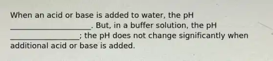 When an acid or base is added to water, the pH _____________________. But, in a buffer solution, the pH __________________; the pH does not change significantly when additional acid or base is added.