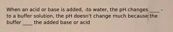 When an acid or base is added, -to water, the pH changes ____ -to a buffer solution, the pH doesn't change much because the buffer ____ the added base or acid