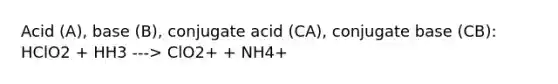 Acid (A), base (B), conjugate acid (CA), conjugate base (CB): HClO2 + HH3 ---> ClO2+ + NH4+