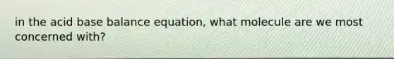 in the acid base balance equation, what molecule are we most concerned with?