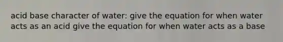 acid base character of water: give the equation for when water acts as an acid give the equation for when water acts as a base