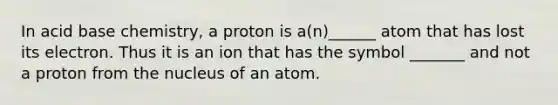 In acid base chemistry, a proton is a(n)______ atom that has lost its electron. Thus it is an ion that has the symbol _______ and not a proton from the nucleus of an atom.