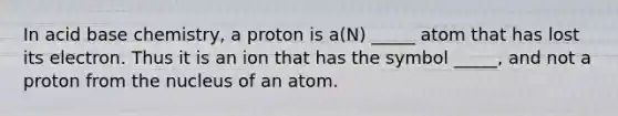 In acid base chemistry, a proton is a(N) _____ atom that has lost its electron. Thus it is an ion that has the symbol _____, and not a proton from the nucleus of an atom.