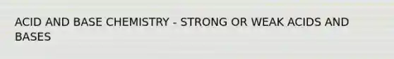 ACID AND BASE CHEMISTRY - STRONG OR WEAK ACIDS AND BASES