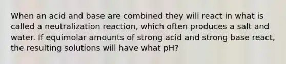 When an acid and base are combined they will react in what is called a neutralization reaction, which often produces a salt and water. If equimolar amounts of strong acid and strong base react, the resulting solutions will have what pH?