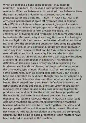 When an acid and a base come together, they react to neutralize, or reduce, the acid and base properties of the reactants. When an Arrhenius acid reacts with an Arrhenius base, the neutralization is a double-replacement reaction that produces water and a salt. HCl + KOH --> H2O + KCl HCl is an Arrhenius acid because it gives off hydrogen ions in solution, while KOH is an Arrhenius base because it gives off hydroxide ions in solution. When the hydrogen ion and hydroxide ion come together, they combine to form a water molecule. The combination of hydrogen and hydroxide ions to form water helps to neutralize the solution by decreasing the amount of hydrogen ions and hydroxide ions present. In the neutralization reaction of HCl and KOH, the chloride and potassium ions combine together to form the salt, or ionic compound, potassium chloride (KCl). A salt is any ionic compound that can be formed from an acid-base neutralization reaction. In everyday life, we refer to sodium chloride (NaCl) as table salt, but this word salt actually describes a variety of ionic compounds in chemistry. The Arrhenius definition of acids and bases is very useful in explaining the fundamentals of acids and bases, but these definitions cannot describe every type of neutralization reaction. For example, some substances, such as baking soda (NaHCO3), can act as a base and neutralize an acid even though they do not contain any hydroxide ions. Scientists also use other definitions of acids and bases. The Brønsted-Lowry and Lewis definitions broaden the descriptions of acids and bases. Brønsted-Lowry neutralization reactions still involve an acid and a base reacting together to produce a salt and minimize the acidic and basic properties of the reactants, but water is not always produced by these reactions. HCl (acid) + NaHCO3 (base) --> H2CO3 + NaCl (salt) Acid-base reactions are often called neutralization reactions because when the acid and base react together, the acidic and basic properties of the solution are both decreased. This does not mean that the resulting solution or products are completely neutral, but the acidic or basic properties of each reactant have been reduced as a result of the reaction.