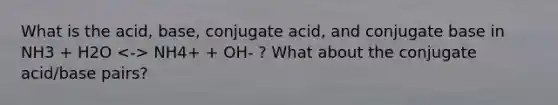 What is the acid, base, conjugate acid, and conjugate base in NH3 + H2O NH4+ + OH- ? What about the conjugate acid/base pairs?