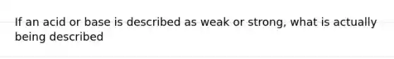 If an acid or base is described as weak or strong, what is actually being described